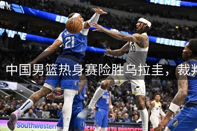 中国男篮热身赛险胜乌拉圭，裁判判罚与三分命中率引热议