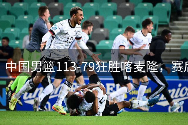 中国男篮113-79狂胜喀麦隆，赛后球员表现评分：3满分4耀眼 3合格