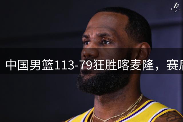中国男篮113-79狂胜喀麦隆，赛后球员表现评分：3满分4耀眼 3合格