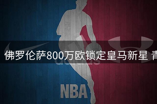 佛罗伦萨800万欧锁定皇马新星 青训后卫巴尔德佩尼亚斯转会紫百合