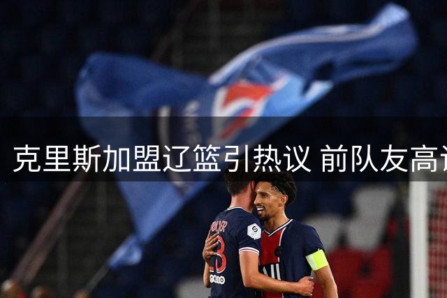 克里斯加盟辽篮引热议 前队友高诗岩温情祝福曝光
