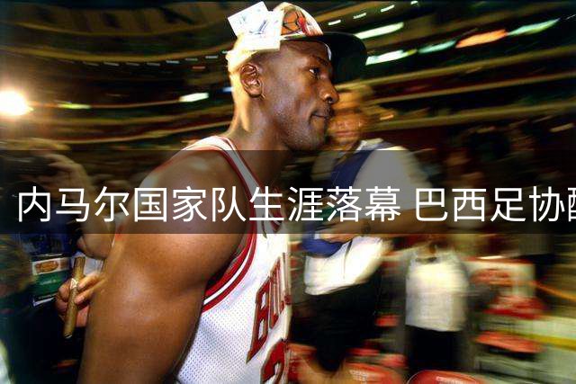内马尔国家队生涯落幕 巴西足协酝酿传奇告别赛