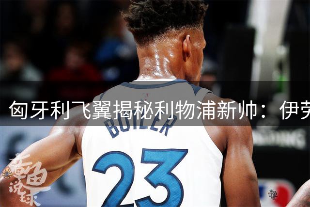 匈牙利飞翼揭秘利物浦新帅：伊劳拉训练强度令全队瘫倒