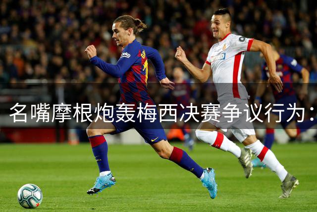 名嘴摩根炮轰梅西决赛争议行为：GOAT表现隐身竟用阴招举报对手