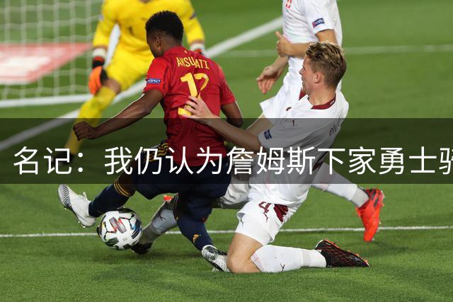 名记：我仍认为詹姆斯下家勇士骑士二选一 他去热火缺投射不适配