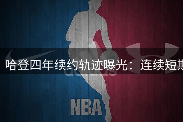 哈登四年续约轨迹曝光：连续短期合约后终获三年大单