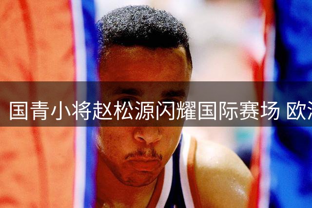 国青小将赵松源闪耀国际赛场 欧洲豪门主帅直呼"中国未来