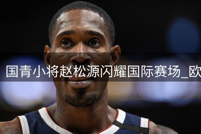 国青小将赵松源闪耀国际赛场 欧洲豪门主帅直呼"中国未来