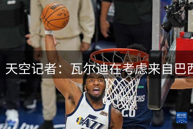 天空记者：瓦尔迪在考虑来自巴西、美国和英格兰的报价