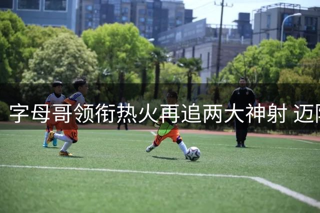 字母哥领衔热火再追两大神射 迈阿密组建豪华战舰剑指总冠军