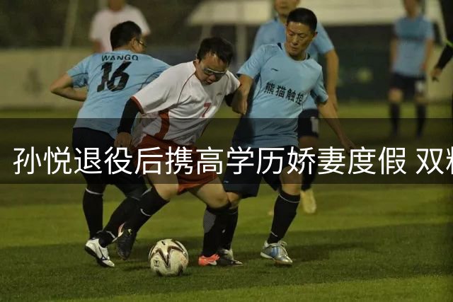 孙悦退役后携高学历娇妻度假 双料冠军投身篮球青训事业