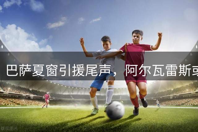巴萨夏窗引援尾声，阿尔瓦雷斯或延至冬窗