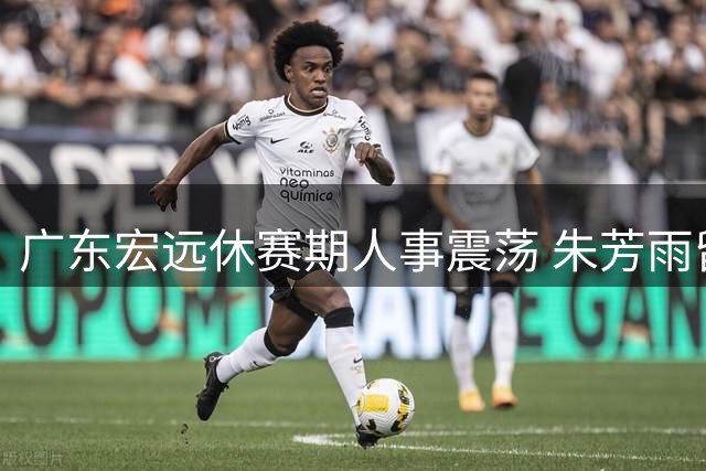 广东宏远休赛期人事震荡 朱芳雨留任总经理现转机