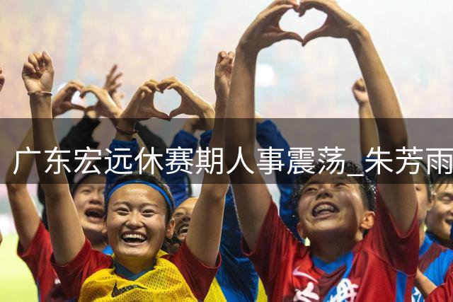 广东宏远休赛期人事震荡 朱芳雨留任总经理现转机