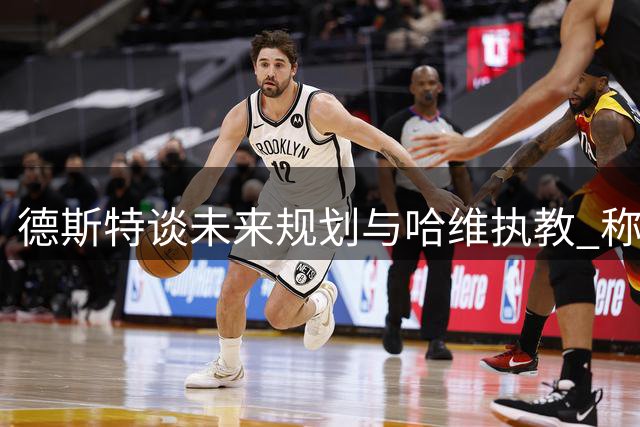 德斯特谈未来规划与哈维执教 称应询问德容更了解详情