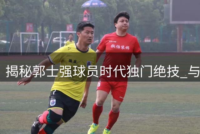 揭秘郭士强球员时代独门绝技 与高诗岩技术特点惊人相似