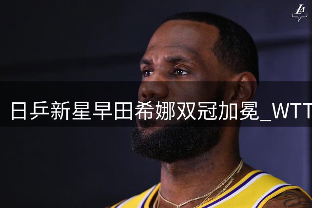 日乒新星早田希娜双冠加冕 WTT球星挑战赛上演王者归来