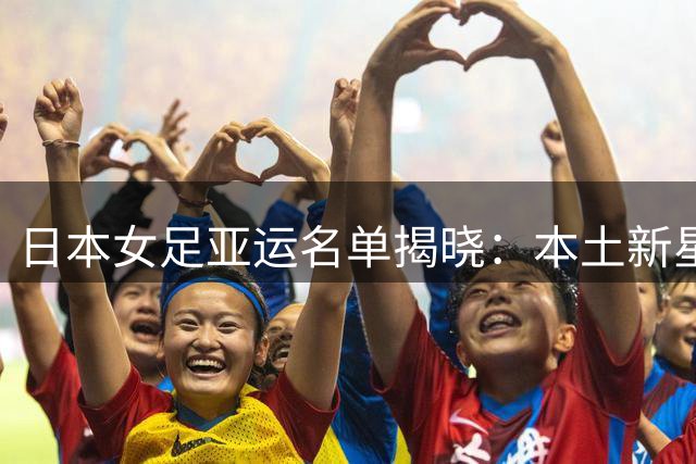 日本女足亚运名单揭晓：本土新星领衔 剑指亚运三连冠