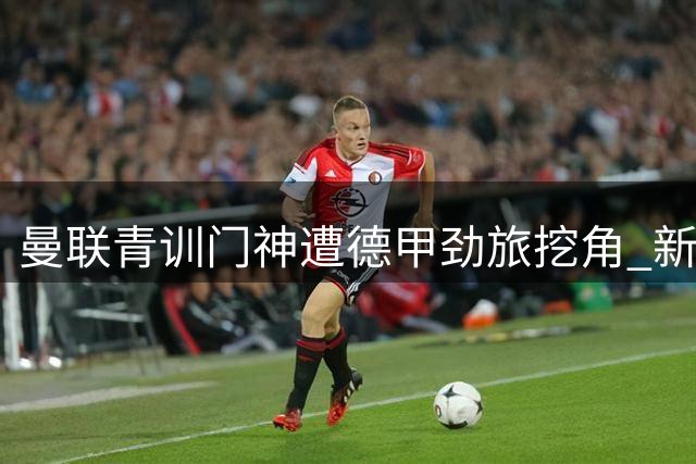 曼联青训门神遭德甲劲旅挖角 新星标价1500万英镑引争夺战