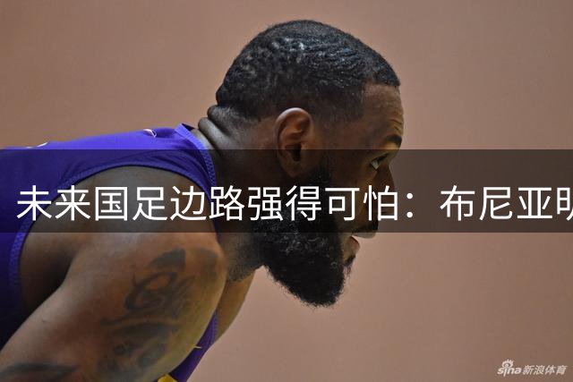未来国足边路强得可怕：布尼亚明加王钰栋本赛季已制造17球！