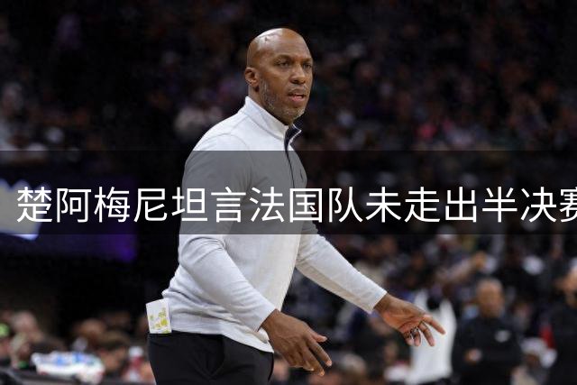 楚阿梅尼坦言法国队未走出半决赛阴影 全队为德尚遗憾告别