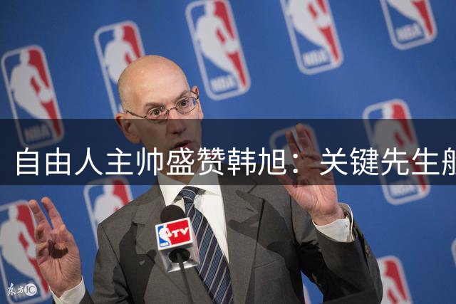 自由人主帅盛赞韩旭：关键先生般的存在决定比赛走势