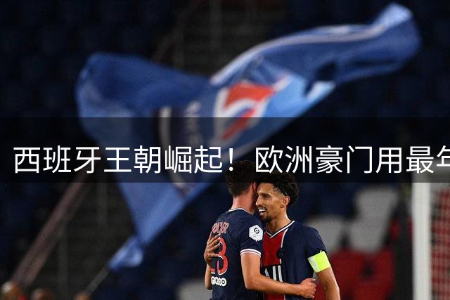 西班牙王朝崛起！欧洲豪门用最年轻阵容铸就世界杯传奇