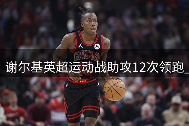 谢尔基英超运动战助攻12次领跑 替补双助攻助曼城逆转