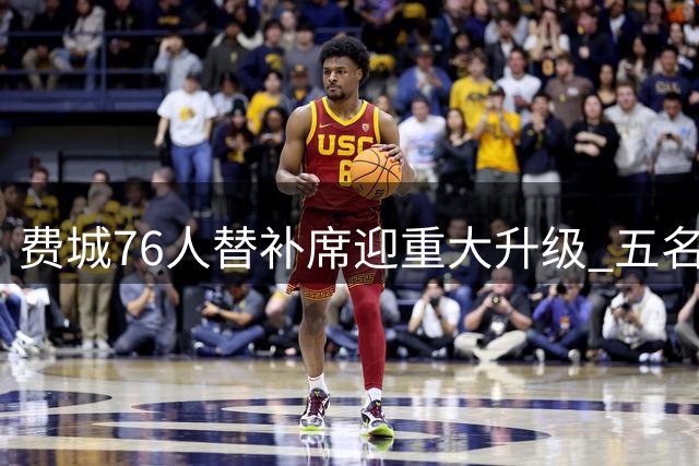 费城76人替补席迎重大升级 五名悍将联手提升板凳深度