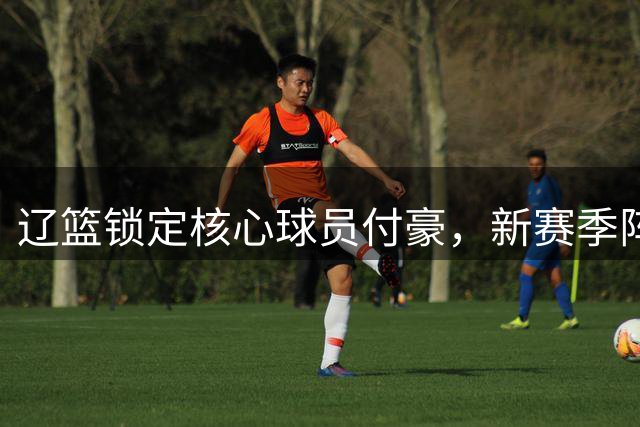 辽篮锁定核心球员付豪，新赛季阵容蓄势待发