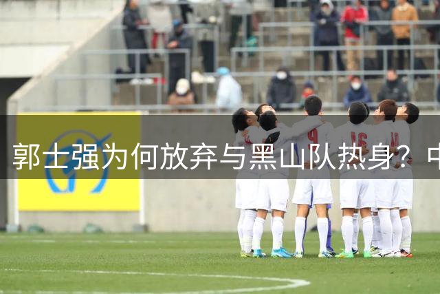 郭士强为何放弃与黑山队热身？中国男篮选队策略引热议