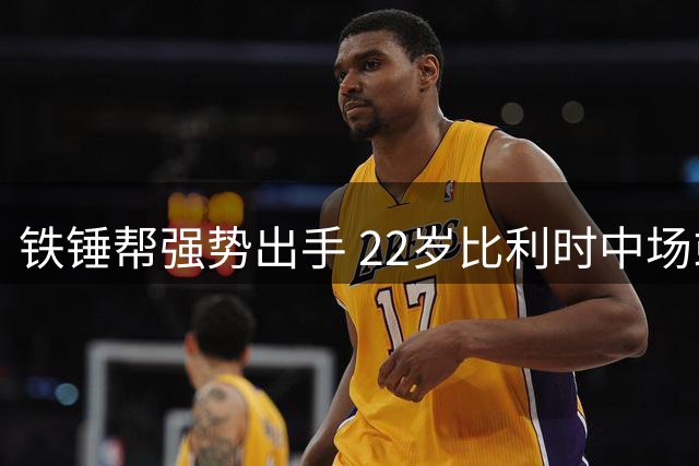 铁锤帮强势出手 22岁比利时中场或成今夏引援首签