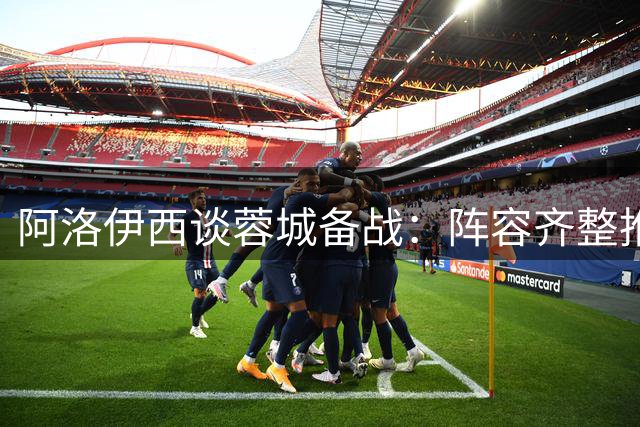 阿洛伊西谈蓉城备战：阵容齐整推新战术 盼取理想战果