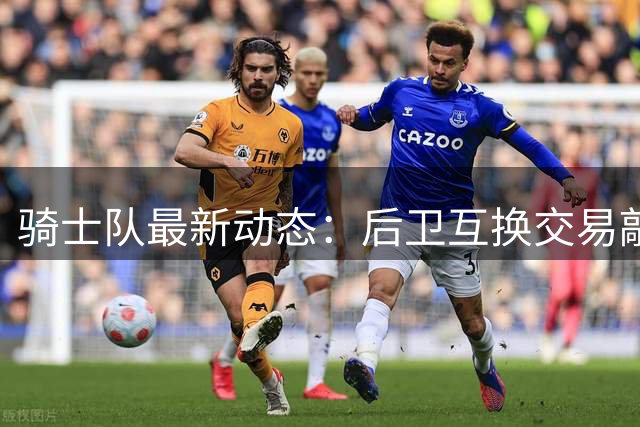 骑士队最新动态：后卫互换交易敲定 老将被摆上货架 哈登控卫排名引争议
