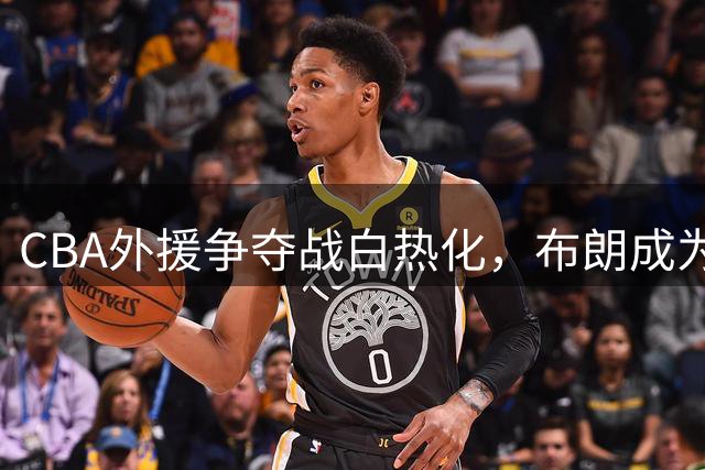 CBA外援争夺战白热化，布朗成为多支北方球队争抢焦点